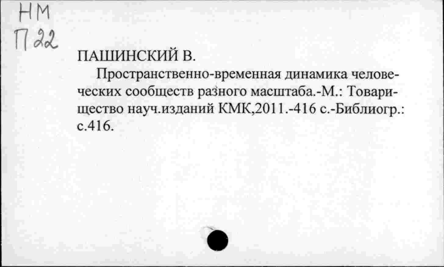 ﻿нм
Г?
ПАШИНСКИИ В.
Пространственно-временная динамика человеческих сообществ разного масштаба.-М.: Товарищество науч.изданий КМК,2011.-416 с.-Библиогр.: с.416.